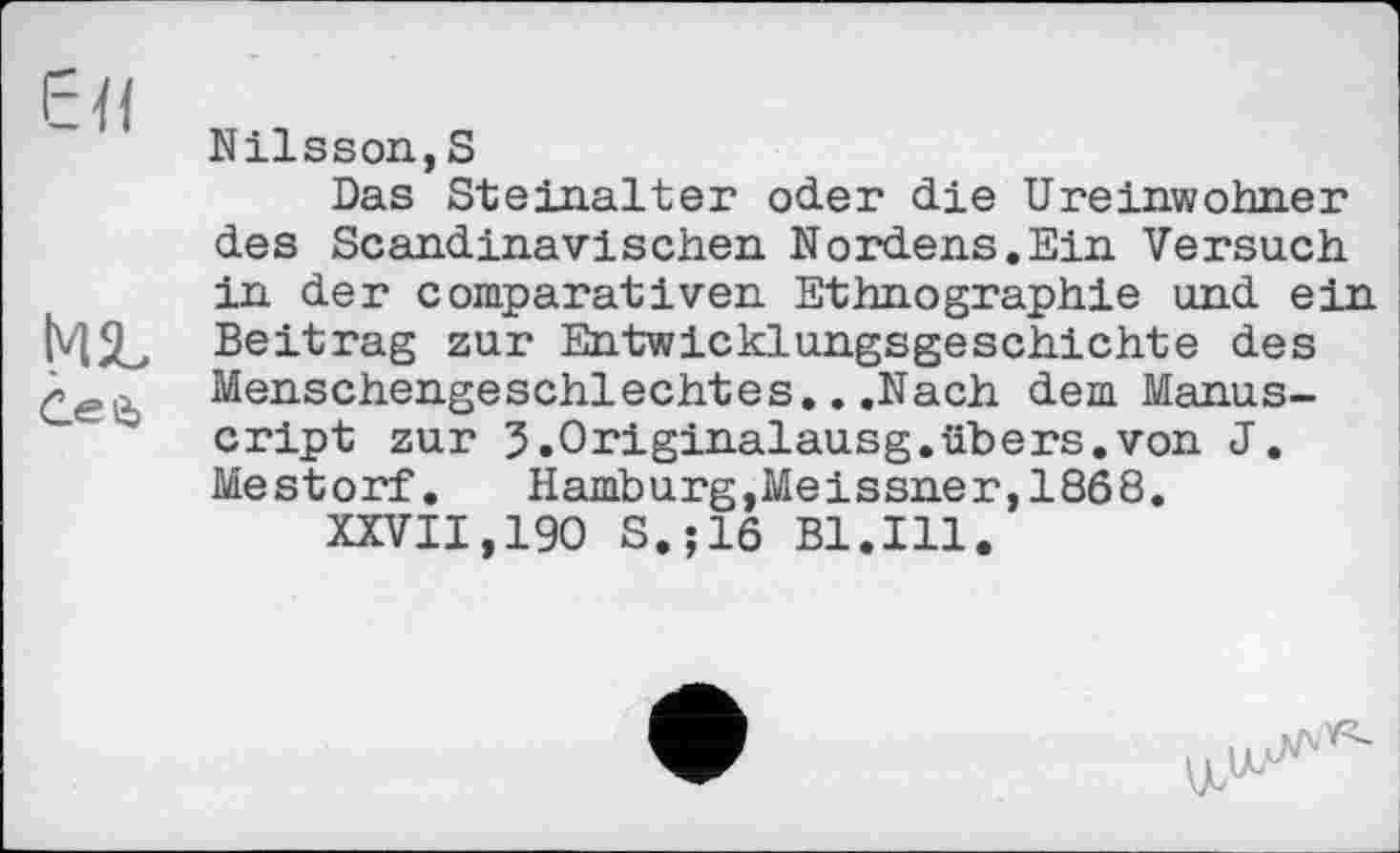 ﻿ЄЯ
Сей
Nilsson,S
Das Steinalter oder die Ureinwohner des Scandinavischen Noxd.ens.Ein Versuch in der comparativen Ethnographie und ein Beitrag zur Entwicklungsgeschichte des Menschengeschlechtes...Nach dem Manuscript zur 3.0riginalausg.übers.von J. Mestorf. Hamburg,Meissner,1868.
XXVII,190 S.;16 Bl.Ill.